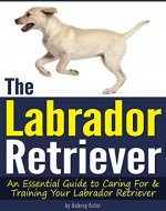 The Labrador Retriever: An Essential Guide to Caring For and Training Your Labrador Retriever - Book Cover
