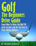 Golf: The Beginners Drive Guide FREE BONUS Ebook Inside!: Learn How To Drive The Ball 30 Yards Further and Be the Envy of Your Golf Buddies, What the best clubs to use, - Book Cover