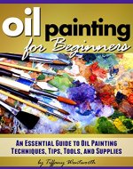 Oil Painting for Beginners: Learn How to Paint with Oils - An Essential Guide to Oil Painting Techniques, Tips, Tools, and Supplies - Book Cover