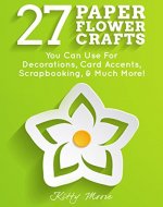 27 Paper Flower Crafts: You Can Use For Decorations, Card Accents, Scrapbooking, & Much More! - Book Cover