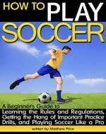 How to Play Soccer: A Beginner's Guide to Learning the Rules and Regulations, Getting the Hang of Important Practice Drills, and Playing Soccer Like a Pro - Book Cover