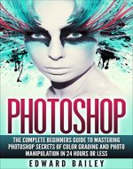 Photoshop: The Complete Beginners Guide To Mastering Photoshop In 24 Hours Or Less! Secrets Of Color Grading And Photo Manipulation! (Graphic Design, Adobe Photoshop, Digital Photography, Creativity) - Book Cover