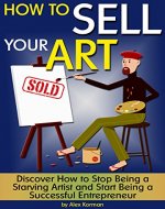 How to Sell Your Art: Discover How to Stop Being a Starving Artist and Start Being a Successful Entrepreneur - Book Cover