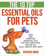 The 10 Top Essential Oils for Pets: Safe and Effective Essential Oils that will Keep your Dog or Cat Calm, Healthy and Happy (Essential oils for pets, ... for pets, essential oils for your pet) - Book Cover