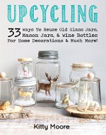 Upcycling: 33 Ways To Reuse Old Glass Jars, Mason Jars, & Wine Bottles For Home Decorations & Much More! - Book Cover
