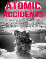 Atomic Accidents And Disasters: A Stunning Look At The Worlds Most Famous Nuclear Disasters And Atomic Accidents In History (Atomic Accidents Series) (Atomic ... Meltdowns, Nuclear Explosions, Radiation,) - Book Cover