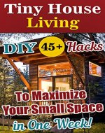 Tiny House Living: 45+ DIY Hacks To Maximize Your Small Space in One Week!: Organizing small spaces, how to decorate small house, DIY Household Hacks (Tiny ... Plans, Small House, Small Space Decorating) - Book Cover