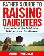 A Father's Guide to Raising Daughters: How to Boost Her Self-Esteem, Self-Image and Self-Respect - Book Cover