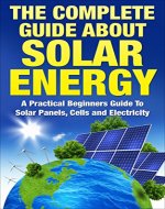 The Complete Guide About Solar Energy: A Practical Beginners Guide To Solar Panels, Cells and Electricity (Solar Panels, Solar Electricity) - Book Cover
