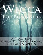 Wicca For Beginners: A Practical Guide To Earth Magic, Rituals & Spells (Wicca Philosophy, Basics & Practice) - Book Cover