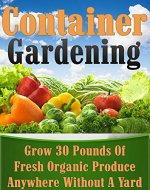 Container Gardening: Grow 30 Pounds of Fresh, Organic Produce Anywhere Without a Yard! (square foot gardening, vertical gardening, container gardening, ... gardening, organic gardenin, indoor) - Book Cover