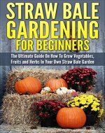 Straw Bale Gardening: Straw Bale Gardening For Beginners - The Ultimate Guide On How To Grow Vegetables, Fruits and Herbs In Your Own Straw Bale Garden (Gardening Guide, Gardening Basics) - Book Cover