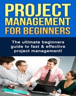 Project Management For Beginners: The ultimate beginners guide to fast & effective project management! - Book Cover