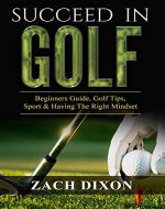 Golf: Succeed In Golf: Beginners Guide, Golf Tips, Sport & Having The Right Mindset (Learn The Right Mindset, Learn What Golf is, Play Better Throughout Your Round) - Book Cover