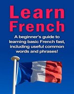 Learn French: A beginner's guide to learning basic French fast, including useful common words and phrases! - Book Cover