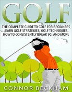 Golf: The Complete Guide To: Golf For Beginners - Learn: Golf Strategies, Golf Techniques, How To Consistently Break 90, and MORE - Book Cover