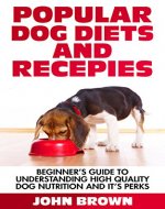 Popular Dog Diets and Recepies: Beginner's Guide to Understanding High Quality Dog Nutrition And It Perks - Book Cover