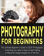 Photography: Photography For Beginners: The Ultimate Beginner's Guide to DSLR Photography Everything you need to know to start making professional images ... equipment, camera, lens, made easy) - Book Cover