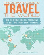 The Ultimate Guide To Travel The World: How To Become Location Independent To Live And Work From Anywhere - Book Cover