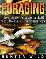 Foraging: Harvesting The Wilderness For Health: Wild Edible Plants, Herbs And Mushrooms (Medicinal Herbs, Edible Plants, Herbal Remedies, Foraging for Beginners, Edible Herbs, Foraging) - Book Cover