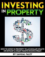 Investing in Property: How to Invest in Property to Accumulate Wealth or Develop a Steady Passive Income Stream - Book Cover