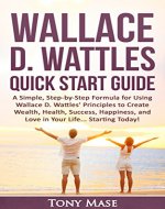 Wallace D. Wattles Quick Start Guide: A Simple, Step-by-Step Formula for Using Wallace D. Wattles' Principles to Create Wealth, Health, Success, Happiness, and Love in Your Life... Starting Today! - Book Cover