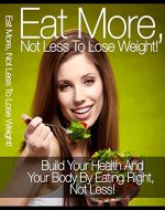 Eat More Not Less To Lose Weight !: Build Your Health And Your Body By Eating Right, Not Less - Book Cover