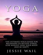 Yoga: Yoga Guide for Beginners to Relieve Stress, Lose Weight, Heal Your Body and be Happy! - Book Cover