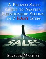 Sales: A Proven Sales Guide To Master Relationship Selling In 7 Easy Steps (Sales, Sales Scripting for Mastery, Sales Training Guide, Selling Techniques, ... Easier, Faster Ways To Sell, Step By Step) - Book Cover