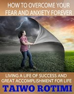 HOW TO OVERCOME YOUR FEAR AND ANXIETY FOR EVER: Living a Life of Success and Great  Accomplishment for Life - Book Cover