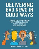 Delivering Bad News in Good Ways: Turn difficult conversations into purposeful dialogue, positive outcomes, & focused results in 3 easy steps - Book Cover