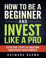 How to be a Beginner and Invest Like a Pro: Effective steps to creating successful investments - Book Cover
