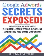 Google Adwords Secrets Exposed: How You Can Navigate the Complicated World of Online Marketing and Come Out on Top. - Book Cover
