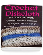 Crochet Dishcloth: 15 Colorful And Pretty Crochet Dishcloth Patterns To Brighten Your Kitchen: (Crochet Hook A, Crochet Accessories) - Book Cover