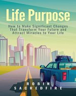 Life Purpose: How to Make Significant Changes that Transform Your Future & Attract Miracles to Your Life - Book Cover