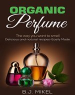 Organic Perfume: The way you want to smell. Delicious and natural recipes - Easily made: Homemade Perfume, Essential Oils, Aromatherapy, Natural Perfume Recipes - Book Cover