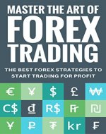 Mastering The Art of Forex Trading: The Best Forex Strategies to Start Trading for Profit - Book Cover