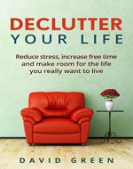 Declutter Your Life: Reduce Stress, Increase Free Time And Make Room For The Life You Really Want To Live (Decluttering, Tidying, Less Stress, Anxiety, Time) - Book Cover