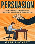 Persuasion: The Step-By-Step Guide To Become a Master Of Persuasion...