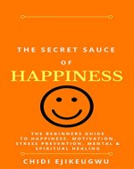 The Secret Sauce of Happiness: The Beginners Guide To Happiness, Motivation, Stress Prevention, Mental & Spiritual Healing - Book Cover