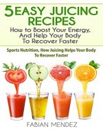 5 Easy Juicing Recipes : How to Boost Your Energy, And Help Your Body To Recover Faster: Sports Nutrition, How Juicing Helps Your Body To Recover Faster - Book Cover