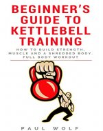 Beginner’s Guide To Kettlebell Training - How To Build Strength, Muscle And A Shredded Body. Full Body Workout - Book Cover
