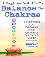 A Beginner’s Guide To Balance The Chakras: 7 Exercises For Opening Your Chakras Quickly & Easily (Chakras for Beginners, Chakra Meditation, Chakra Balancing, Chakra Cleansing, Chakra Healing) - Book Cover