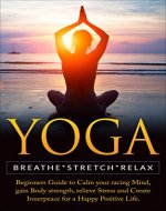 Yoga: Breathe, Stretch, Relax  Beginners Guide to Calm your Racing Mind, Gain Body Strength, Relieve Stress and Create Inner Peace for a Happy Positive Life (Meditation, Yoga Poses, Anxiety ) - Book Cover