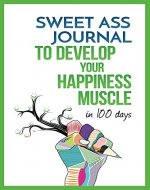 Sweet Ass Journal to Develop Your Happiness Muscle in 100 Days - Guide & Journal - Non Dated: A Simple Daily Practice to Create Happiness Forever - Productivity, Mindfulness, Focus & Bliss - Book Cover