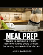 MEAL PREP: Guide To Achieving Weight Loss And Fitness Goals Without Becoming A Slave To The Kitchen (Weight Loss, Meal Prep, Healthy Recipes, Lose Body Fat, Easy Recipes) - Book Cover