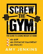 SCREW the Gym!: The Guide to Losing Weight at Home - NO Gym, NO Expensive Equipment, NO Excuses - Book Cover