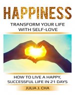 Happiness: Transform Your Life With Self-Love... How To Live A Happy, Successful Life In 21 Days: Be Free & Live With Purpose, Fulfillment, Self-Compassion, Joy, & Emotional Success & Wellness - Book Cover
