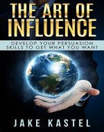 The Art Of Influence: Develop Your Persuasion Skills To Get What You Want - Book Cover