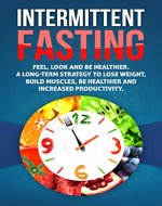 Intermittent Fasting: Feel,Look and BE Healthier. A long-term Strategy to Lose Weight, Build Muscles, Be Healthier and Increased Productivity (Fasting, ... for Beginners,Weight loss,Health) - Book Cover